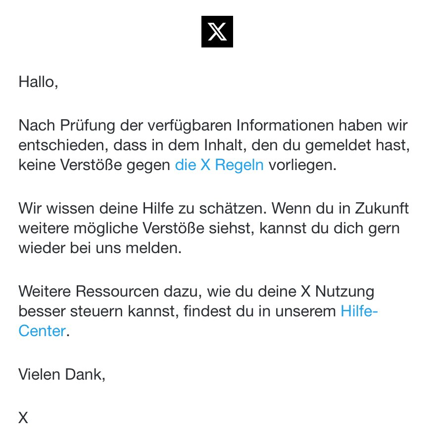 Der Laden hier ist echt unglaublich. Ich melde einen Tweet, in dem offen der Holocaust geleugnet wird. Twitter/X: “… haben wir entschieden, dass … keine Verstöße gegen die X Regeln vorliegen.” Dann adaptiert eure Regeln endlich auf einen zivilisatorischen Mindststandard!