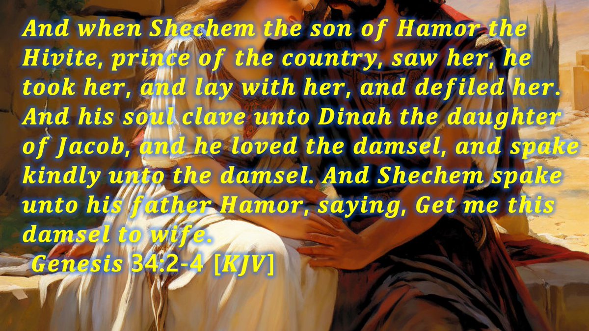 And when Shechem the son of Hamor the Hivite, prince of the country, saw her, he took her, and lay with her, and defiled her. And his soul clave unto Dinah the daughter of Jacob, and he loved the damsel, and spake kindly unto the damsel.