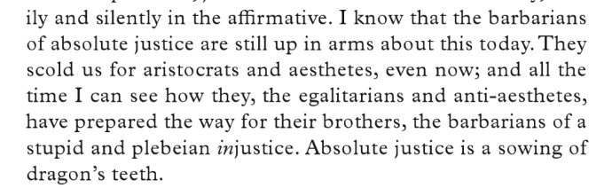 I can see how they, the egalitarians and anti-aesthetes, have prepared the way for their brothers, the barbarians of a stupid and plebeian injustice. Absolute justice is a sowing of dragon's teeth. — Joseph Roth