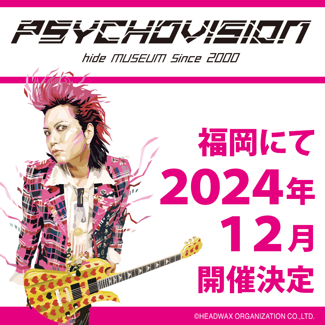 【速報】

hide生誕60周年を迎える
2024年12月に、特別企画展
『PSYCHOVISION hide MUSEUM Since 2000』'福岡'開催が決定しました！

詳細が決まり次第公式HPにて発表予定です、
お楽しみに★
 
 【公式サイトはこちら】
 psychovision.online