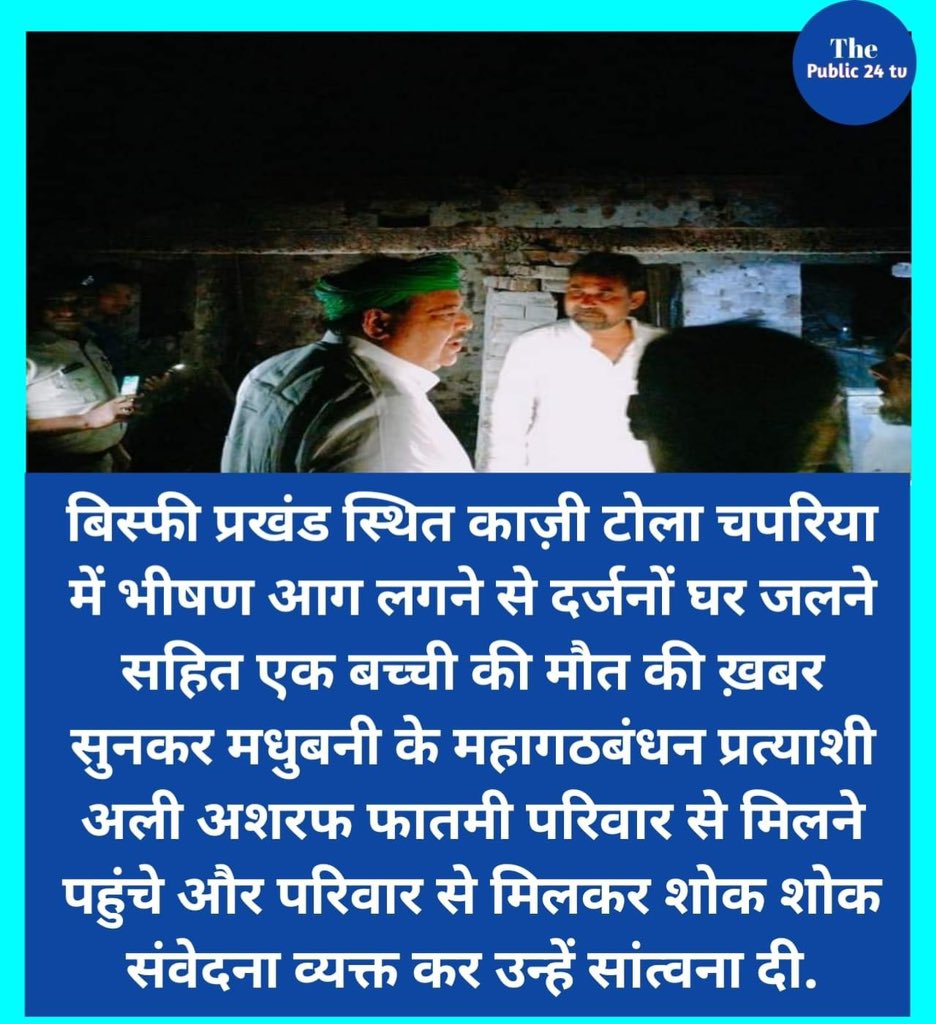 “बिस्फी प्रखंड स्थित काज़ी टोला चपरिया में भीषण आग लगने से दर्जनों घर जलने सहित एक बच्ची की मौत की ख़बर सुनकर मधुबनी के महागठबंधन प्रत्याशी अली अशरफ फातमी परिवार से मिलने पहुंचे और परिवार से मिलकर शोक शोक संवेदना व्यक्त कर उन्हें सांत्वना दी.”