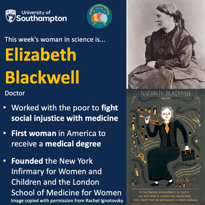 A square slide with a dark blue background. A panel on the right consists of a photograph and an illustration of Elizabeth Blackwell. The photograph is in black and white, and is a side on portrait of a white woman sitting in a chair. She is wearing a darker dress in the late 19th century fashion, and a headband. She is looking to the left and her hair is light. The lower image is a full-body, stylised illustration of Elizabeth Blackwell by Rachel Ignotovsky, including a text by her and her achievements. The main part of the slide is taken up by text, above which there is the University of Southampton and WPN logos. The text reads: “This week’s woman in science is… Elizabeth Blackwell / Doctor / Worked with the poor to fight social injustice with medicine / First woman in America to receive a medical degree / Founded the New York Infirmary for Women and Children and the London School of Medicine for Women”