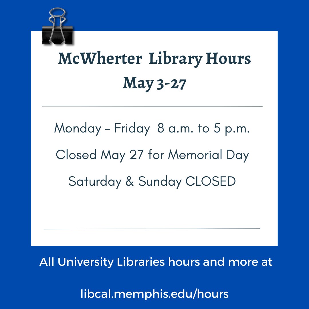 McWherter Library hours for May 3-27 will be Monday- Friday from 8 a.m. to 5 p.m. Closed on Saturdays & Sundays. Closed for Memorial Day on Monday, May 27. Regular hours begin on Tuesday, May 28, when classes start. Hours for all locations are available at libcal.memphis.edu/hours