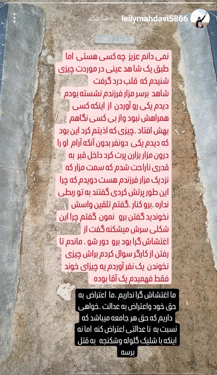 ”نمیدانم عزیز چه کسی هستی اما طبق یک شاهد عینی در موردت چیزی شنیوم که قلبم درد گرفت. شاهد: بر سر مزار فرزندم نشسته بودم دیدم یکی رو اوردن از اینکه کسی همراهش نبود و از بی‌کسی نگاهم بهش افتاد. چیزی که اذیتم کرد این بود که دیدم یکی دو نفر بدون آنکه آرام او را درون مزار بزارن او را