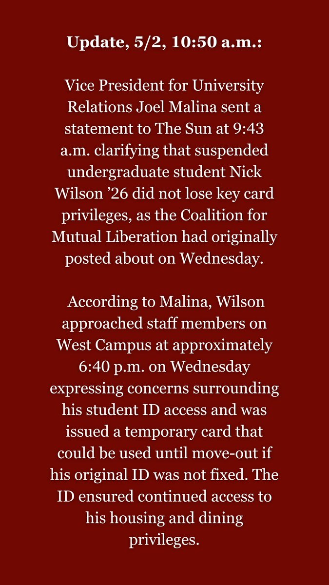 Update, 5/2, 10:50 a.m.: VP for University Relations Joel Malina sent a statement to The Sun at 9:43 a.m. clarifying that suspended undergraduate student Nick Wilson ’26 did not lose key card privileges, as CML had originally posted about on Wednesday.
