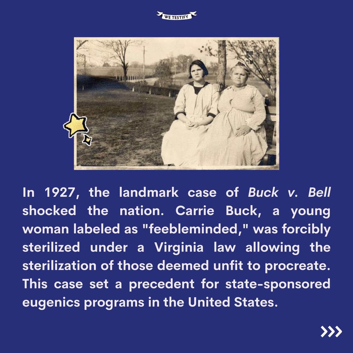 Buck v. Bell upheld Virginia's Eugenical Sterilization Act, authorizing the state of Virginia to forcibly sterilize Carrie Buck, a young, poor white woman the state determined to be unfit to procreate.