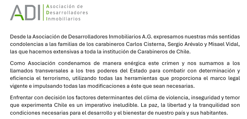 “Desde la Asociación de Desarrolladores Inmobiliarios A.G. expresamos nuestras más sentidas condolencias a las familias de los carabineros Carlos Cisterna, Sergio Arévalo y Misael Vidal, las que hacemos extensivas a toda la institución de Carabineros de Chile”.