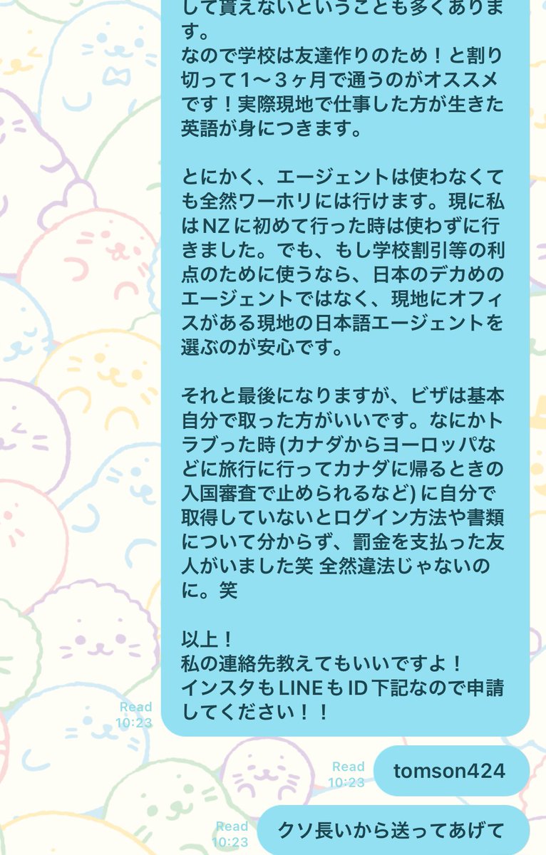 母が職場の若い子に
「娘がワーホリでカナダにいる」と話したところエージェントどこですか？と聞かれて連絡してきたので、ついでに渾身のアドバイスをした🙂

もし今後個人的に連絡する機会があれば「ビザをもらったらすぐに期限確認」「航空券は往復ではなく片道で買う」も追加すると思います笑