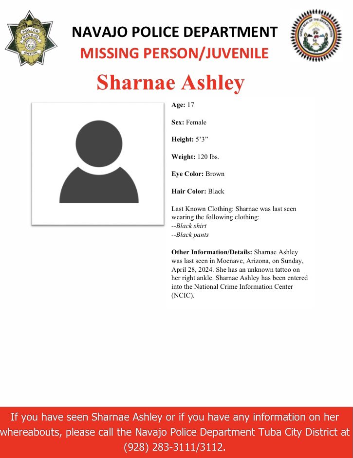 MISSING PERSON/JUVENILE-TUBA CITY DISTRICT Sharnae Ashley, 17, female, 120 lbs. 5’3” Eye: Brown. Hair: Black. Last Known Clothing: Last seen wearing a black shirt & black pants. Other Info: Last seen in Moenave, AZ, on 4/28/24. She has an unknown tattoo on her right ankle.