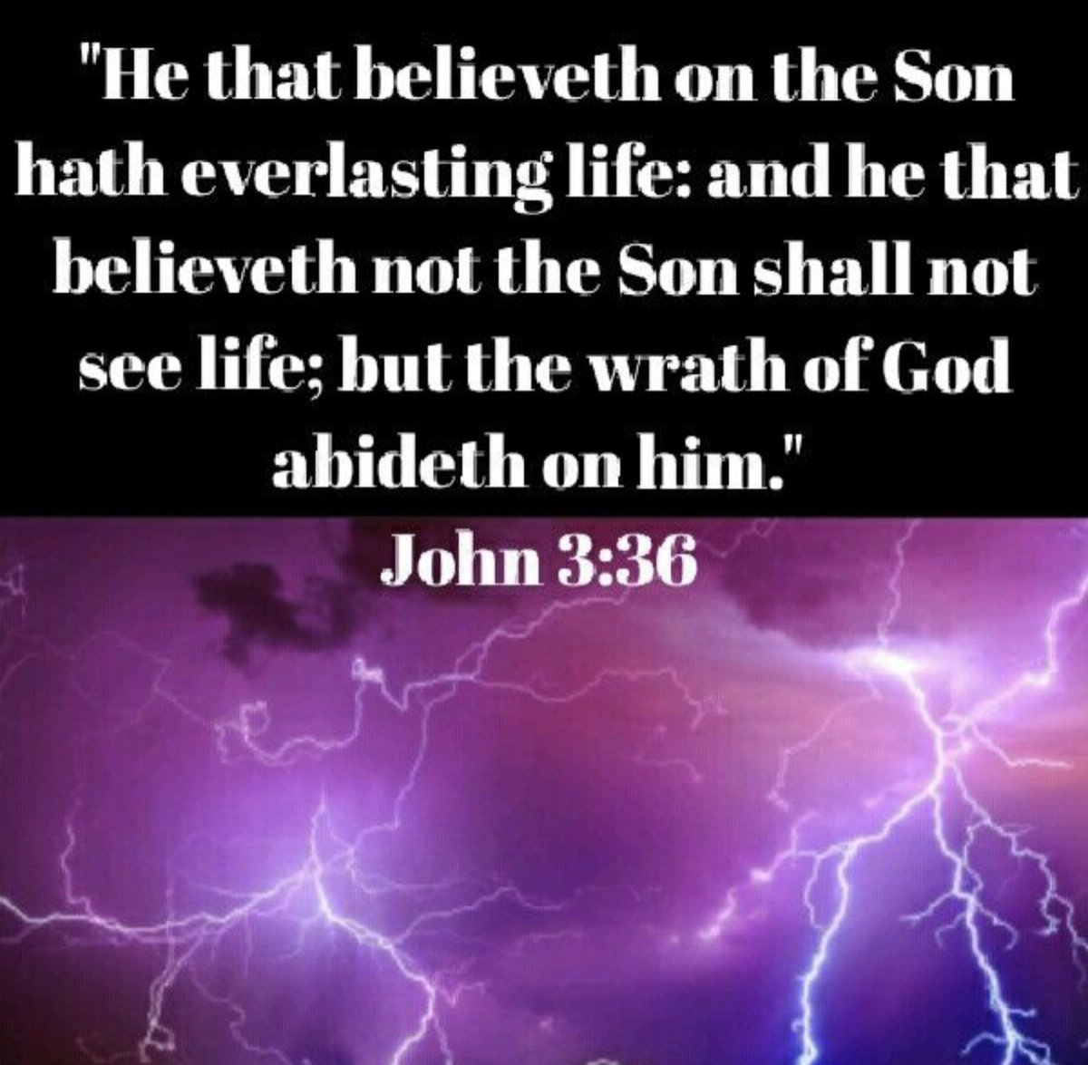 John 3:36
King James Version
“He that believeth on the Son hath everlasting life: and he that believeth not the Son shall not see life; but the wrath of God abideth on him.” 
#JesusIsLord
#Believe