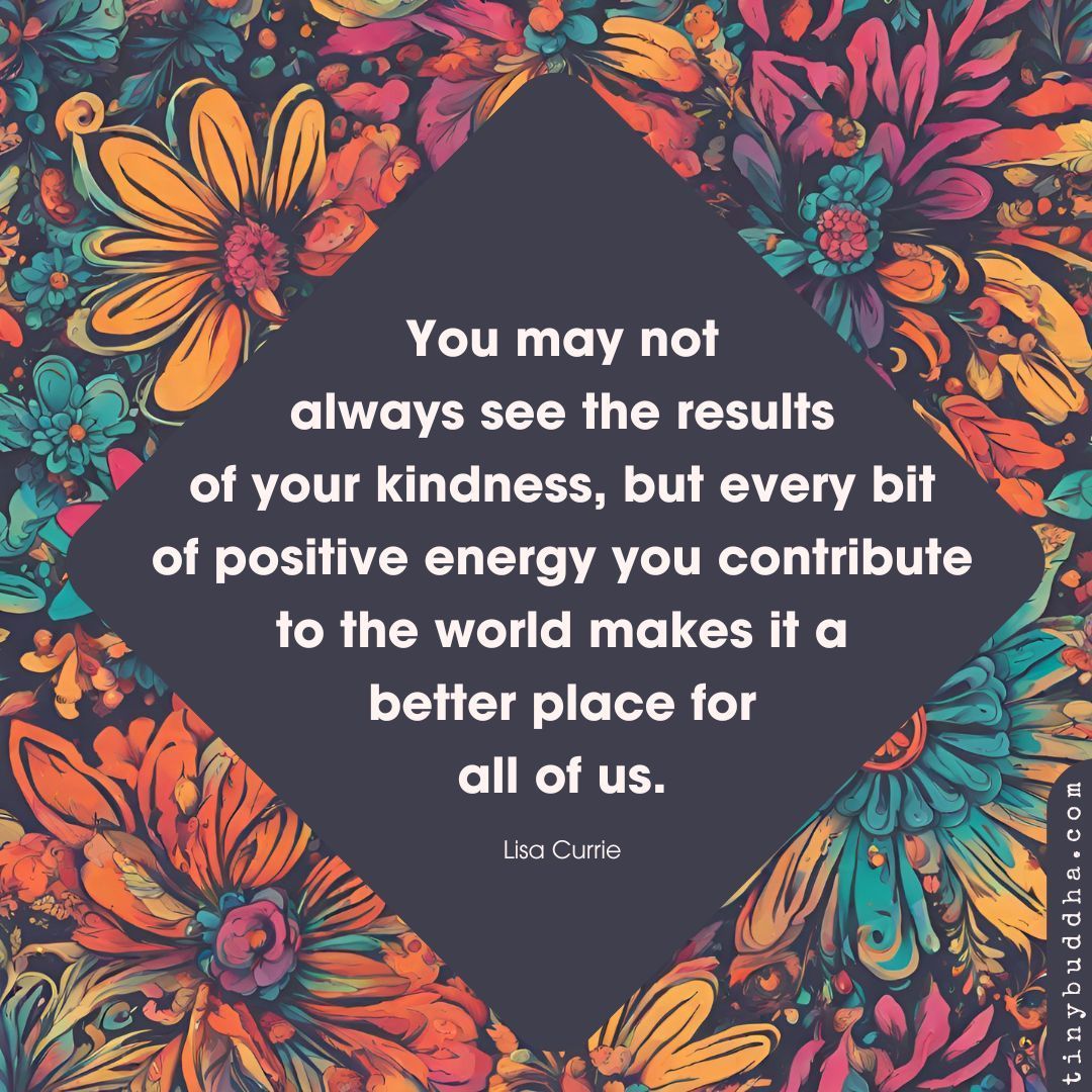 'You may not always see the results of your kindness, but every bit of positive energy you contribute to the world makes it a better place for all of us.” ~Lisa Currie