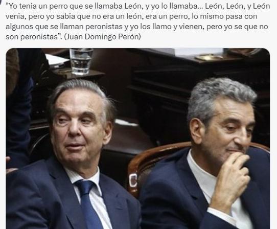 "Yo tenia un perro que se llamaba León, y yo lo llamaba... León, León, y León venia, pero yo sabia que no era un león, era un perro, lo mismo pasa con algunos que se llaman peronistas y yo los llamo y vienen, pero yo se que no son peronistas”.

Juan Domingo Perón
