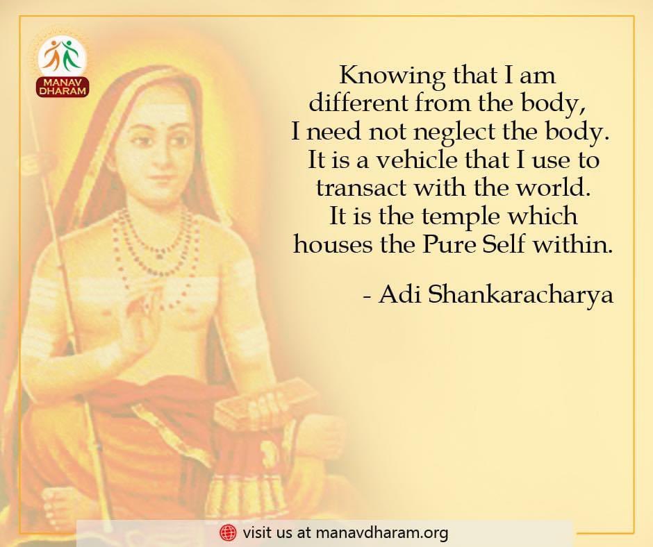 Knowing that I am different from the body, I need not neglect the body. It is a vehicle that I use to transact with the world. It is the temple which houses the Pure Self within. 
- Adi Shankaracharya

#AdiShankaracharya #ManavDharam #ManavUtthanSewaSamiti 
#FridayVibes