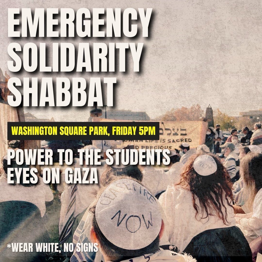 Join Jews for Ceasefire for an Emergency Solidarity Shabbat to directly uplift the demands of the students of NYC and around the world: Divestment now. Free Palestine now. Power to the Students. Eyes on Gaza. Wear white. No signs. Washington Square Park, Friday May 3rd 5pm