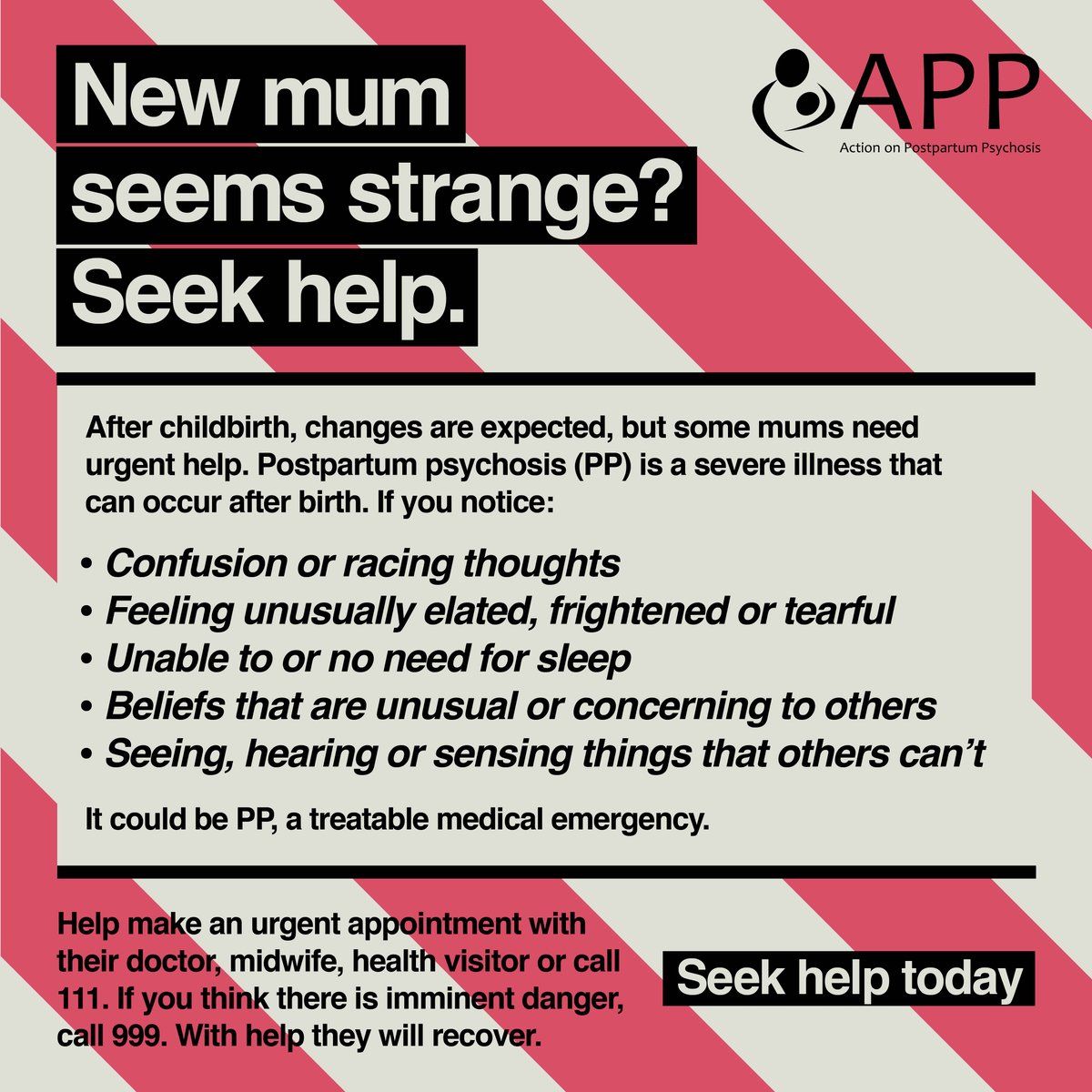 New mum seems strange? Seek help. It could be postpartum psychosis, a treatable medical emergency. Help make an urgent appointment with their doctor, midwife, health visitor or call 111. If you think there is imminent danger, call 999. With help they will recover.