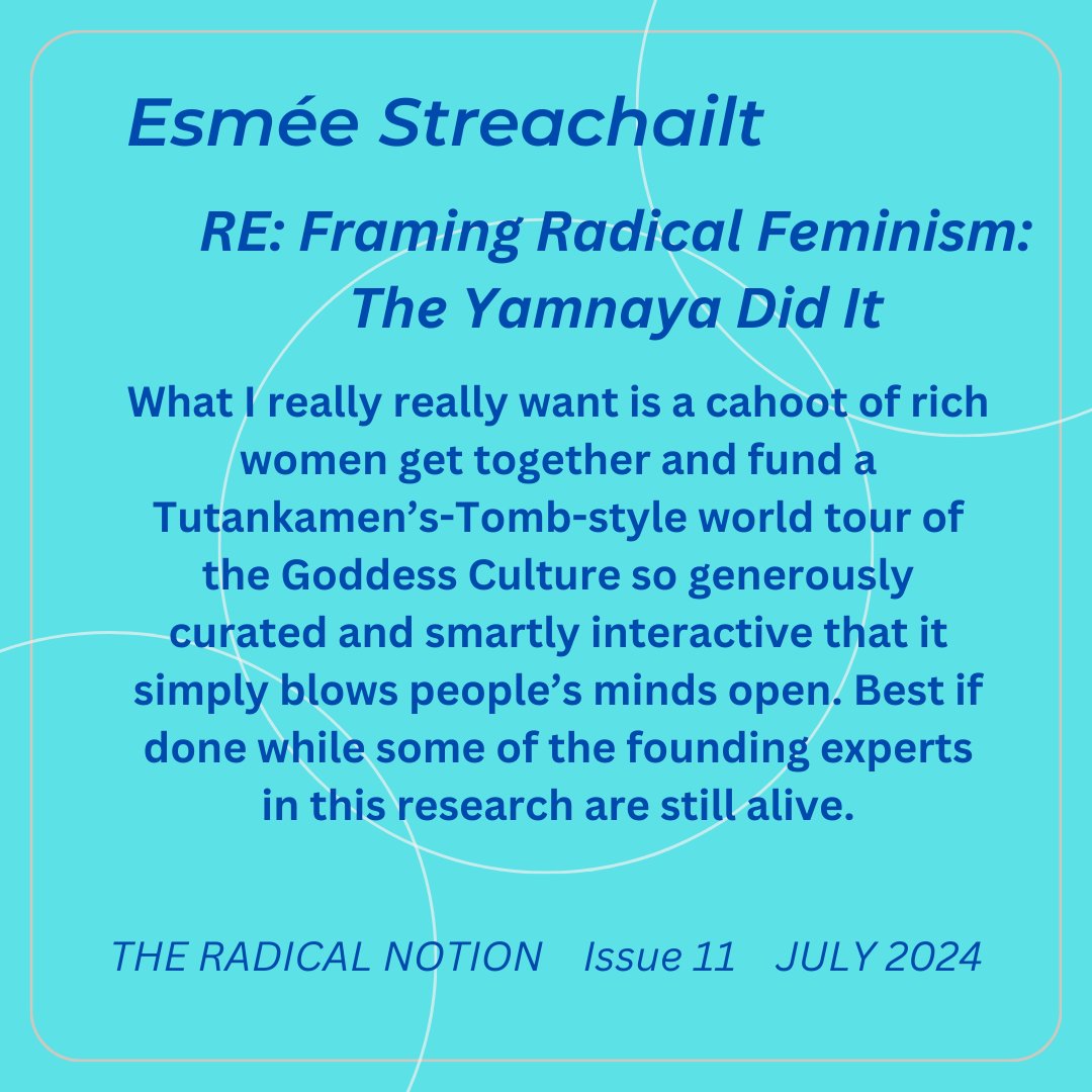 Esmée Streachailt - Iss 11 - July 2024 RE: Framing Radical Feminism: What I really really want is a cahoot of rich women get together and fund a Tutankhamen's-Tomb-style world tour of the Goddess Culture. Find her at @EStreachailt Find us at theradicalnotion.org/subscriptions