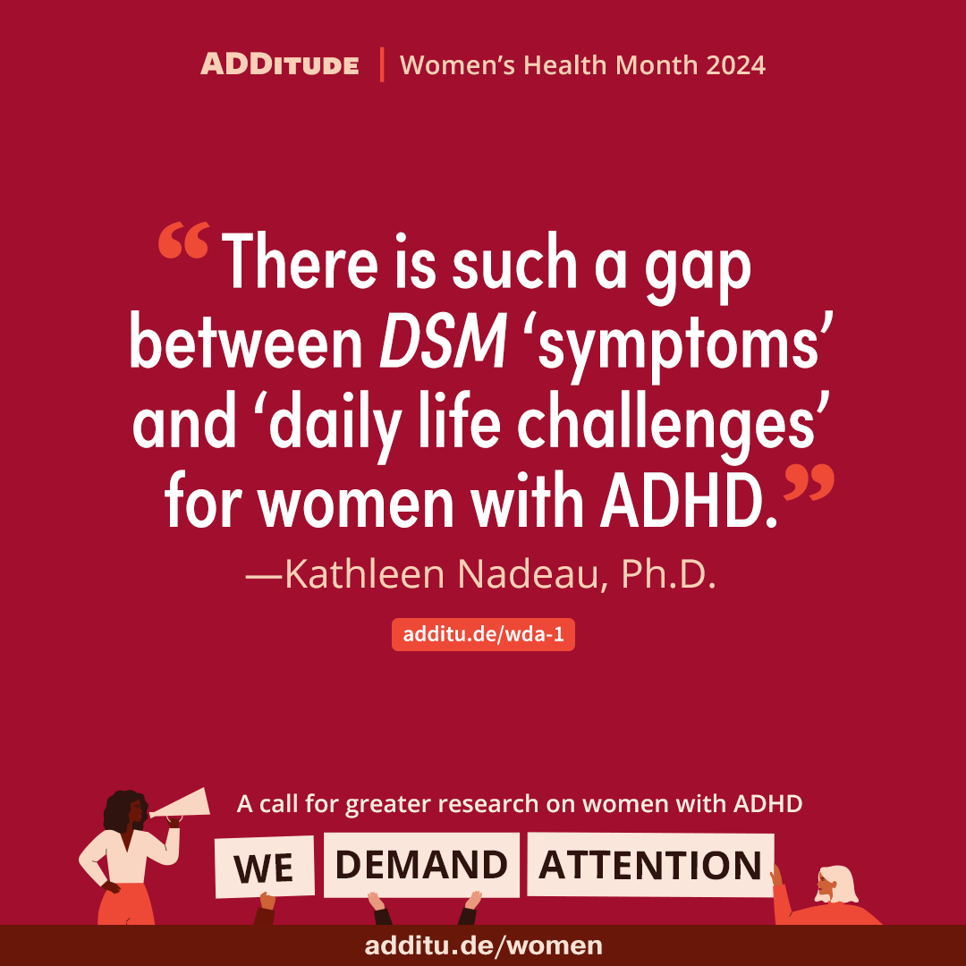 “There is such a gap between DSM ‘symptoms’ and ‘daily life challenges’ for women with ADHD.' Kathleen Nadeau, Ph.D.additu.de/wda-1