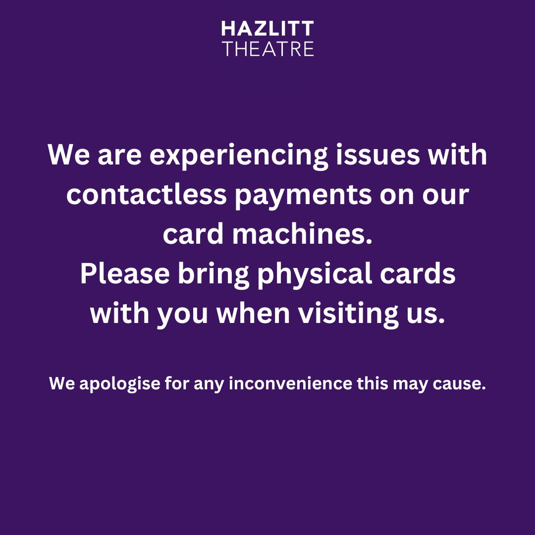 Box Office Opening Hours for 2024 May Bank Holidays.

We are experiencing issues with contactless payments on our card machines. Please bring physical cards with you when visiting us. 

Apologies for any inconvenience this may cause.

Book online: hazlitttheatre.com