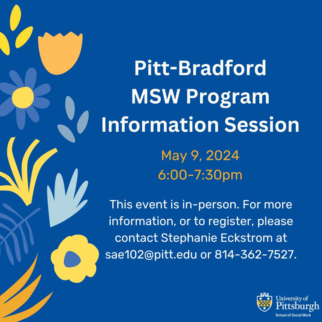 May 9, 2024: Pitt-Bradford MSW Program In-Person Information Session. 6-7:30pm. For more information, or to register, please contact Stephanie Eckstrom at sae102@pitt.edu or 814-362-7527