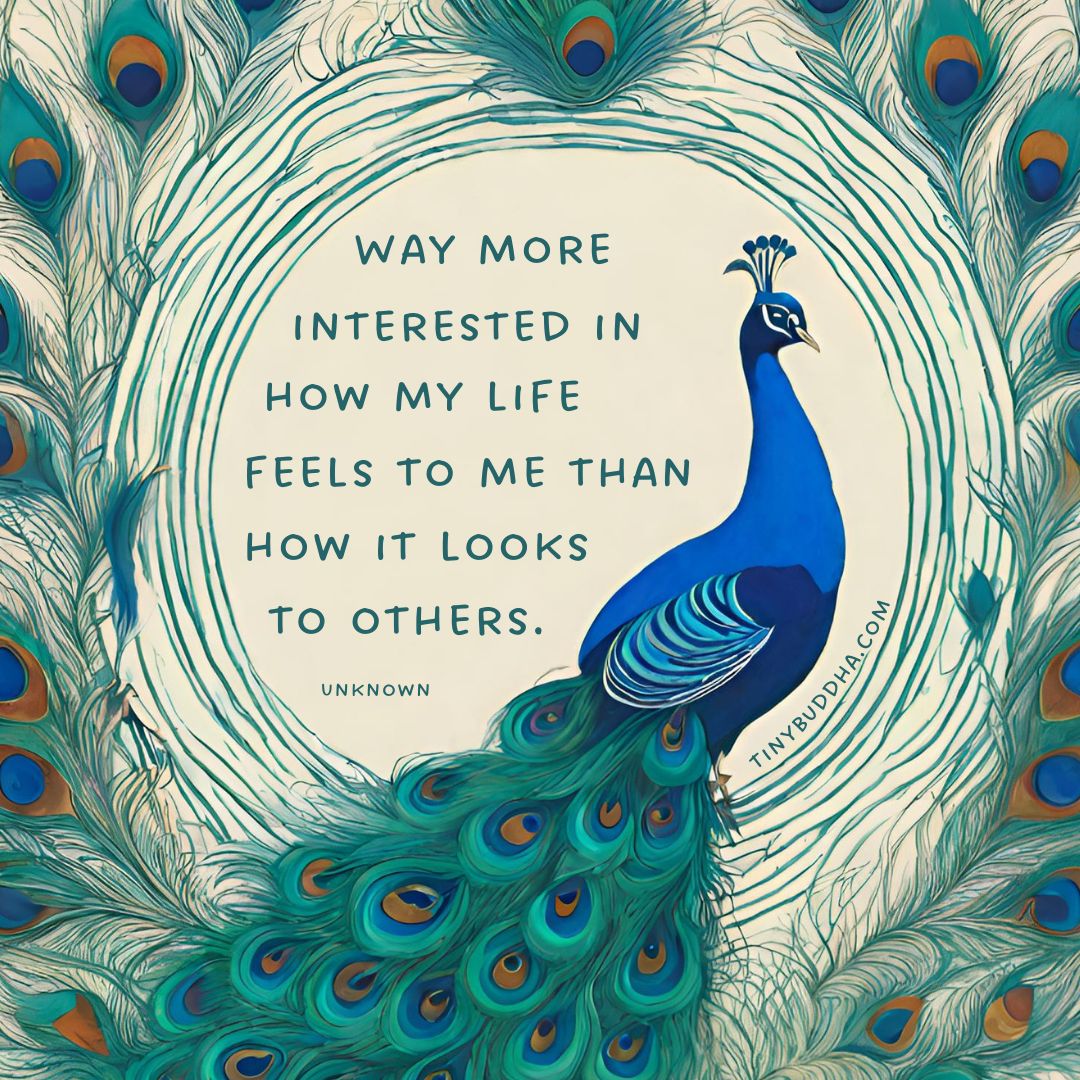 “Way more interested in how my life feels to me than how it looks to others.” ~Unknown