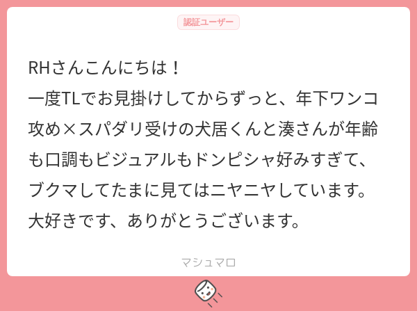 【マロ返】有難うございます!
年下ワンコ攻✕スパダリ受の犬居✕湊、個人的にもめちゃくちゃ性癖なカプです(   ◜ω◝ )
二人の落書きとかもぼちぼち描いていけたらなあと思いますのでよろしくお願いします!👍 