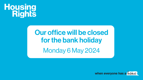 Our office will be closed on Monday 6 May 2024 for the bank holiday. We will re-open on Tuesday 7 May at 9:30am. For advice visit housingrights.org.uk. If you're homeless or being told you need to leave your home, call the Housing Executive - 03448 920 908.