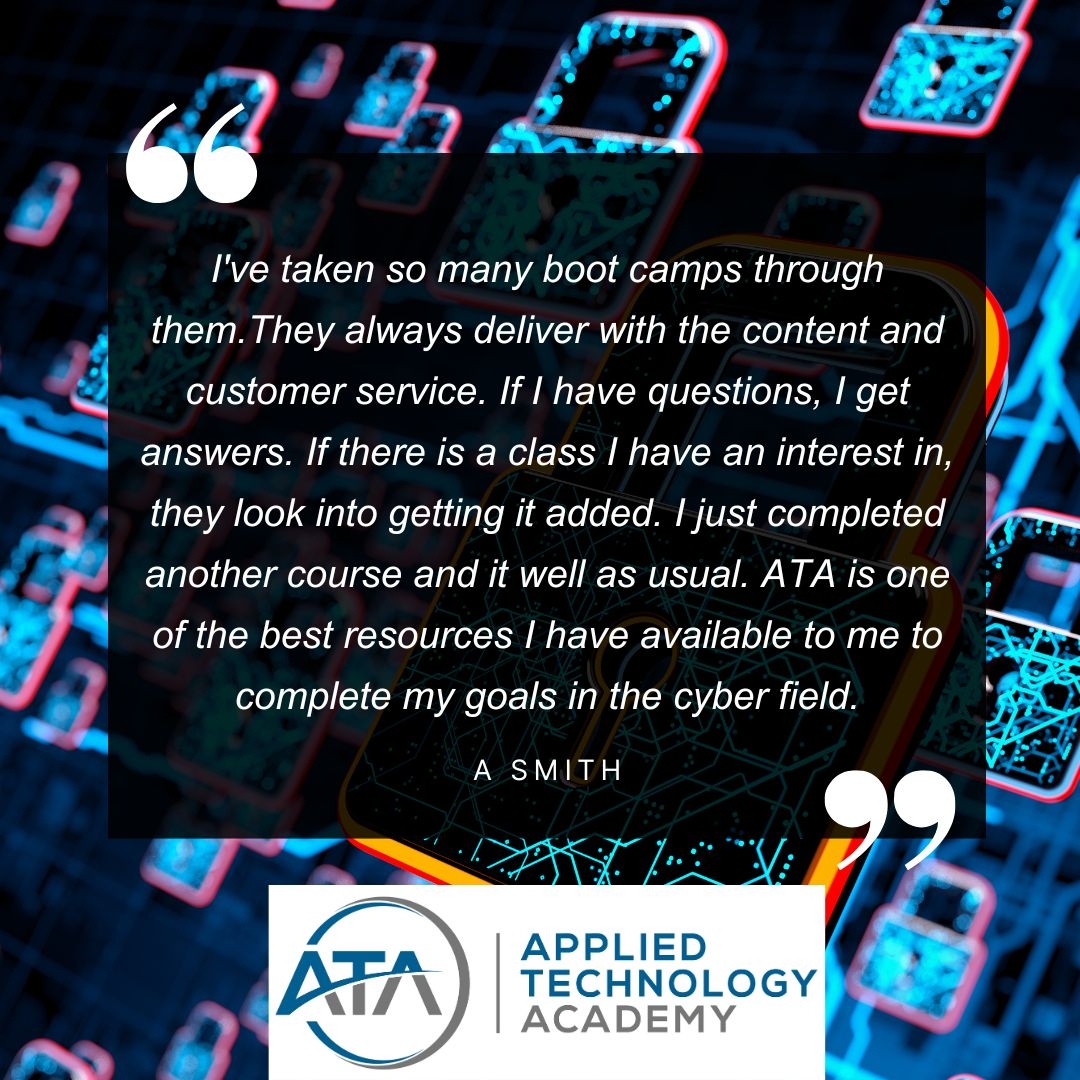 'I've taken so many boot camps through them. If there is a class I have an interest in, they look into getting it added. I just completed another course and it well as usual. ATA is one of the best resources to complete my goals in the cyber field.' A Smith