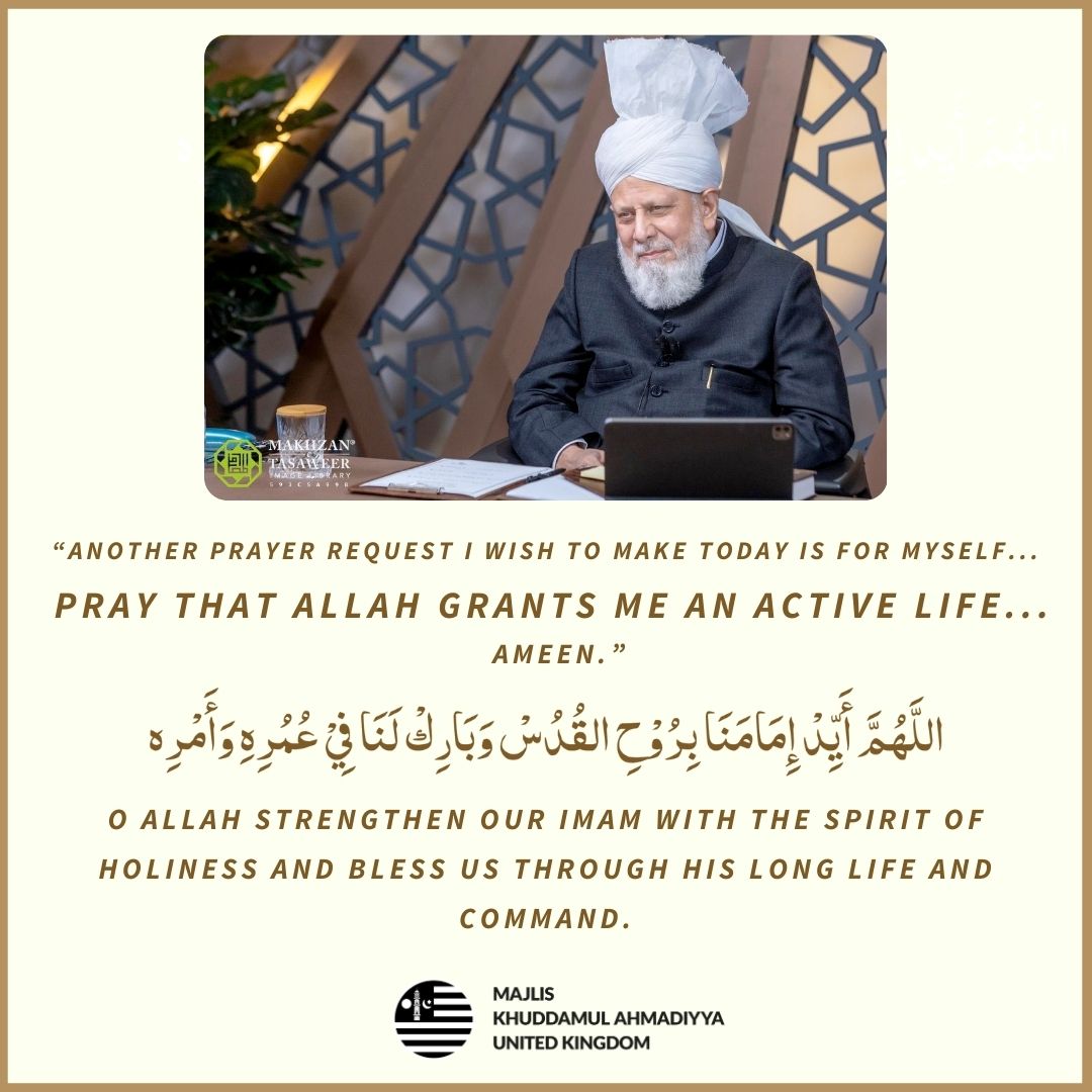 “Another prayer request I wish to make today is for myself... Pray that Allah grants me an active life... Ameen.” (Friday Sermon - 3rd May 2024) اللَّهُمَّ أَيِّدْ إِمَامَنَا بِرُوْحِ القُدُسْ وَبَارِكْ لَنَا فِيْ عُمُرِهِ وَأَمْرِه O Allah strengthen our Imam with the Spirit…