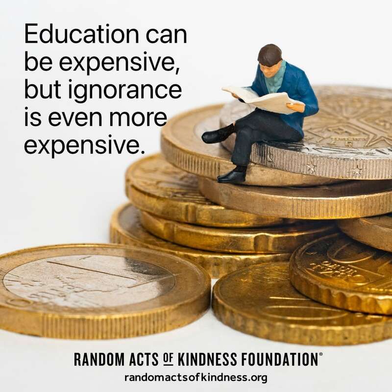 Education can be expensive, but ignorance is even more expensive. -Brooke