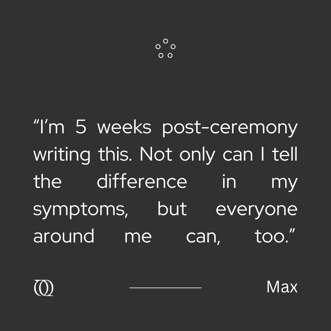 “There is no doubt that the benefits will continue to evolve. The ceremony has allowed me to do much more work within my talk therapy, which has also contributed to the improvement of my symptoms. Before the ceremony, I had kind of stalled in my work there.” #PsychedelicTherapy