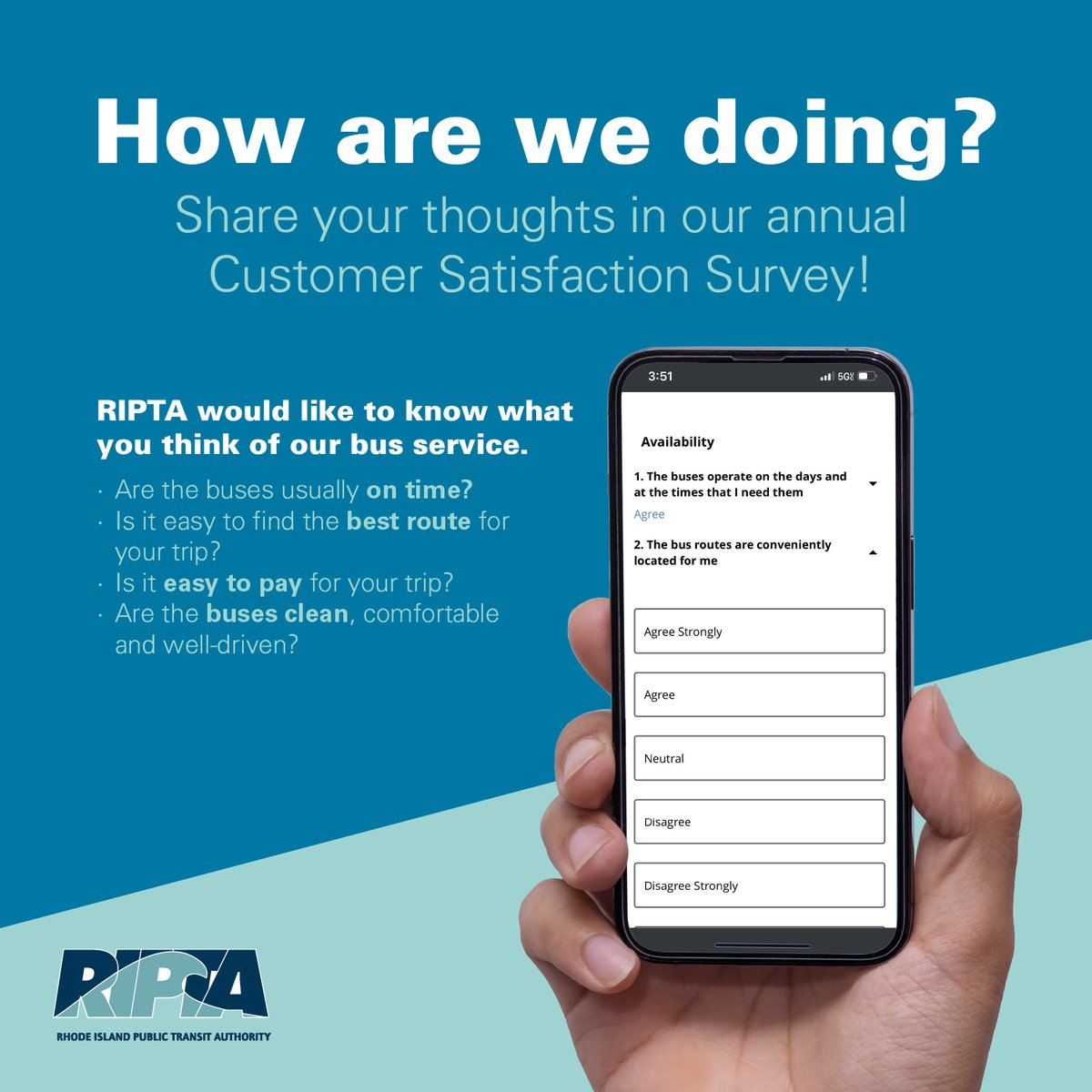 RIPTA would like to know what YOU think of our bus service: • Are the buses usually on time? • Is it easy to pay for your trip? • Are the buses clean, comfortable and well-driven? Visit RIPTA.com/survey before May 5 to share your feedback!
