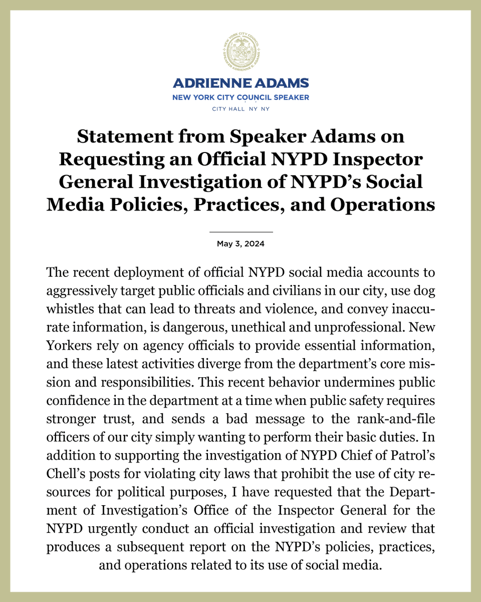 Speaker Adams statement graphic with a gold border that reads: "Statement from Speaker Adams on Requesting an Official NYPD Inspector General Investigation of NYPD’s Social Media Policies, Practices, and Operations [May 3, 2024] The recent deployment of official NYPD social media accounts to aggressively target public officials and civilians in our city, use dog whistles that can lead to threats and violence, and convey inaccurate information, is dangerous, unethical and unprofessional. New Yorkers rely on agency officials to provide essential information, and these latest activities diverge from the department’s core mission and responsibilities. This recent behavior undermines public confidence in the department at a time when public safety requires stronger trust, and sends a bad message to the rank-and-file officers of our city simply wanting to perform their basic duties."