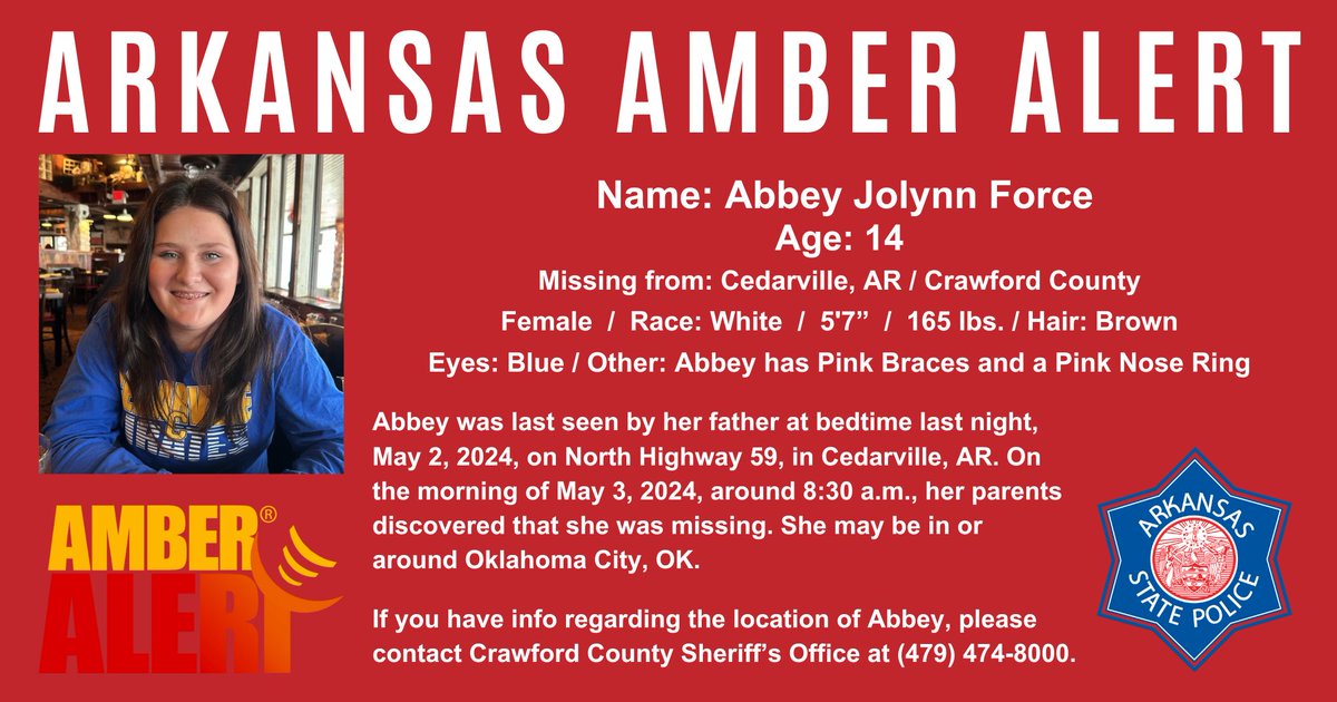 ARKANSAS AMBER ALERT Abbey Jolynn Force, Age 14, White Female, Brown Hair, Blue Eyes, 5'7', 165 lbs., Pink Braces/Pink Nose Ring. Missing: 5/3/2024 from Cedarville, AR (Crawford County) If you have info regarding her location, call: Crawford Co. Sheriff’s Office-(479) 474-8000