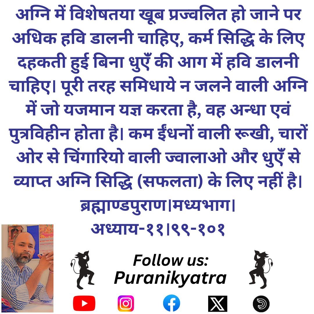 अग्नि में विशेषतया खूब प्रज्वलित हो जाने पर अधिक हवि डालनी चाहिए, कर्म सिद्धि के लिए दहकती हुई बिना धुएंँ की आग में हवि डालनी चाहिए। पूरी तरह समिधाये न जलने वाली अग्नि में जो यजमान यज्ञ करता है, वह अन्धा एवं पुत्रविहीन होता  
ब्रह्माण्डपुराण।मध्यभाग।अध्याय-११।९९-१०१
#puranikyatra