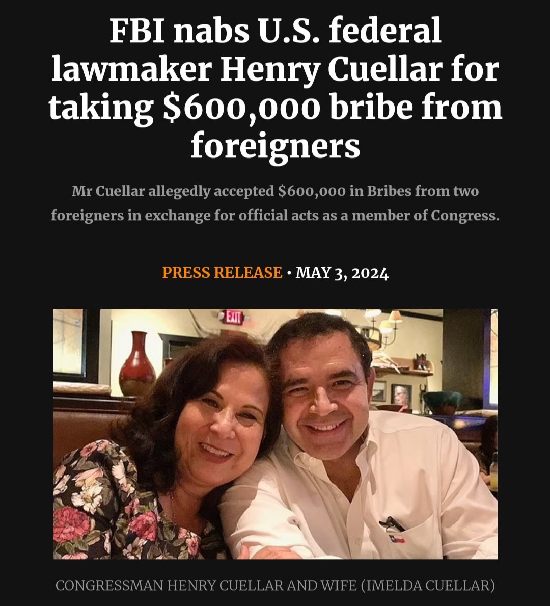 Congressman Cuellar-D-Texas and Imelda Cuellar (Wife) allegedly accepted approximately $600,000 in bribes from two foreign entities: an oil and gas company wholly owned and controlled by the Government of Azerbaijan, and a bank headquartered in Mexico City,