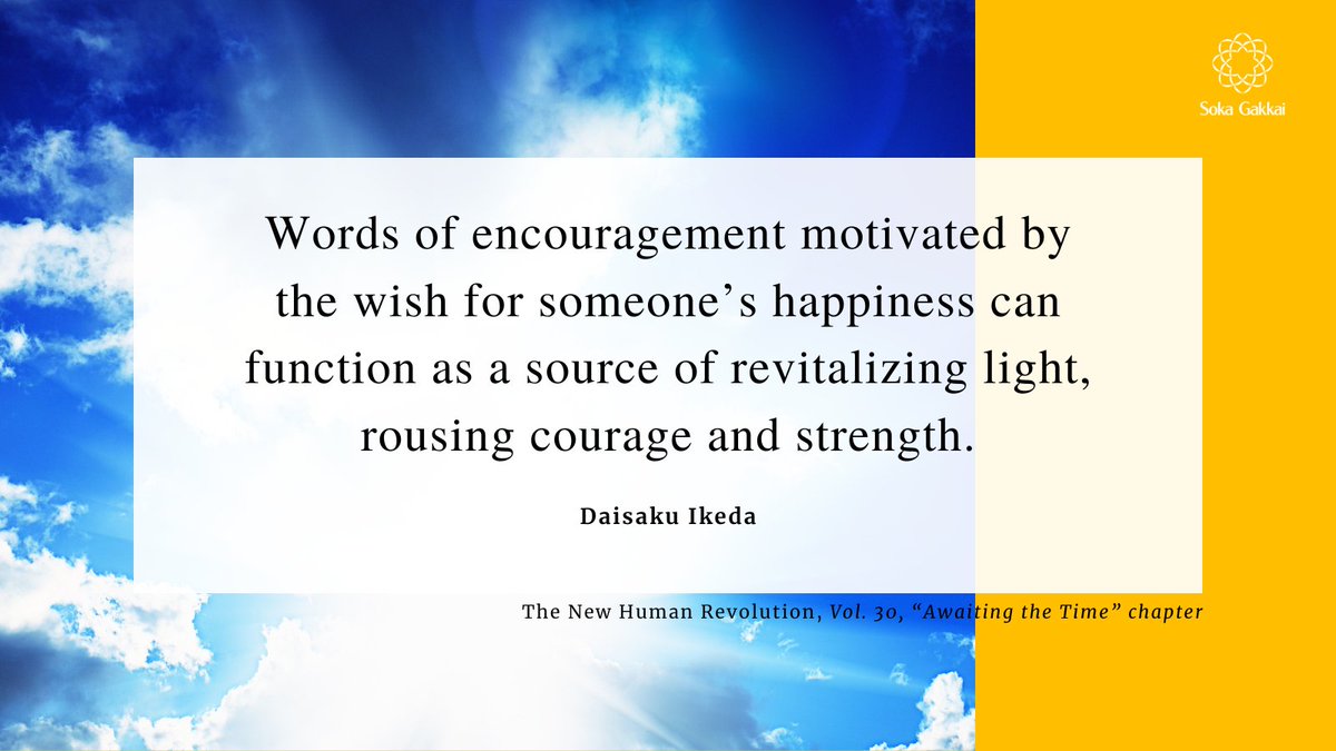 “Words of encouragement motivated by the wish for someone’s happiness can function as a source of revitalizing light, rousing courage and strength.” [The New Human Revolution, 𝘝𝘰𝘭. 30, “𝘈𝘸𝘢𝘪𝘵𝘪𝘯𝘨 𝘵𝘩𝘦 𝘛𝘪𝘮𝘦” 𝘤𝘩𝘢𝘱𝘵𝘦𝘳]