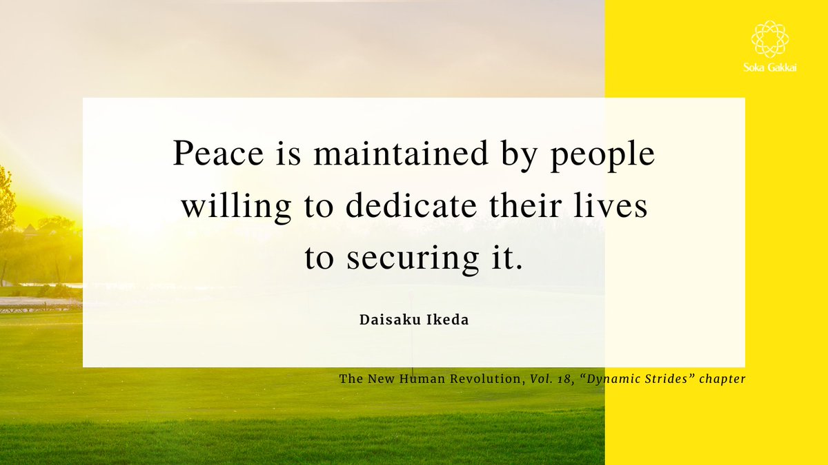 “Peace is maintained by people willing to dedicate their lives to securing it. Lasting peace is a result of continuous victory in the struggle for peace.” [The New Human Revolution, 𝘝𝘰𝘭. 18, “𝘋𝘺𝘯𝘢𝘮𝘪𝘤 𝘚𝘵𝘳𝘪𝘥𝘦𝘴” 𝘤𝘩𝘢𝘱𝘵𝘦𝘳]