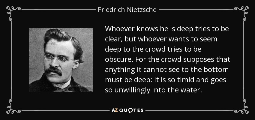 'Those who know that they are profound strive for  clarity. Those who would like to seem profound to the crowd strive for obscurity. For the crowd believes that if it cannot see to the bottom of something it must be profound. It is so timid and dislikes going into the water.'