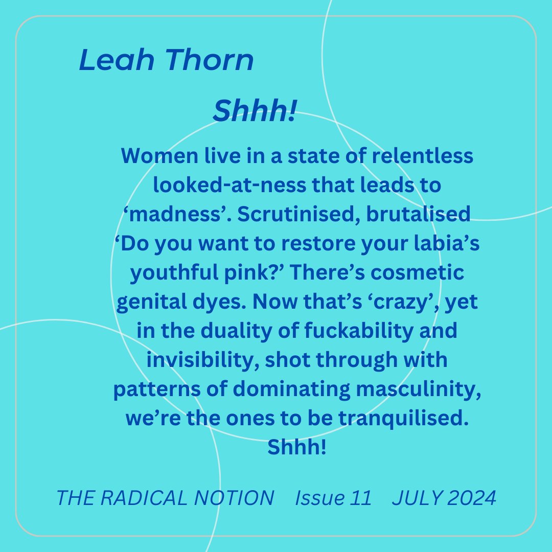 Leah Thorn - Issue 11 - July 2024 'Shhh!: Women live in a state of relentless looked-at-ness that leads to ‘madness’. Scrutinised, brutalised ‘Do you want to restore your labia’s youthful pink?’' Find Leah at leahthorn.com Find us at theradicalnotion.org/subscriptions