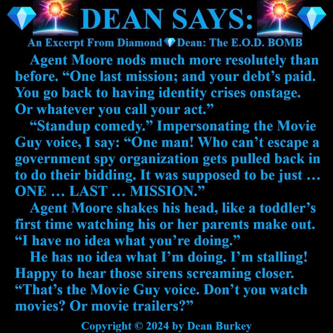“Diamond💎Dean: The E.O.D. BOMB”
A Comedian Becomes A Spy
Enjoy A Super Fun Multi-Media Action Comedy Experience amzn.to/43D30YF
#DeanSays #Funny #Comedy #Action #Spies #Humor #Suspense #Beauty #Love #Fun #NewRead #Novel #AmazonKindle #NoEscape #NeverThatEasy #TheMovieGuy