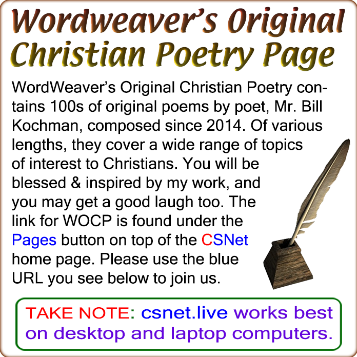 WordWeaver's Original Christian Poetry is on CSNet 

Do you enjoy Christian poetry? Then the WordWeaver's Original Christian Poetry page on the Christian Social Network may be right up your alley. This poetry page contains 100s of original, Bible-centric poems of varying lengt...