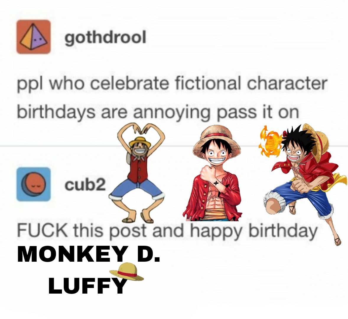 FUCK THIS POST AND HAPPY BIRTHDAY TO THE FUTURE KING OF THE PIRATES!!!!! LUFFY WE LOVE YOU!!!!!!