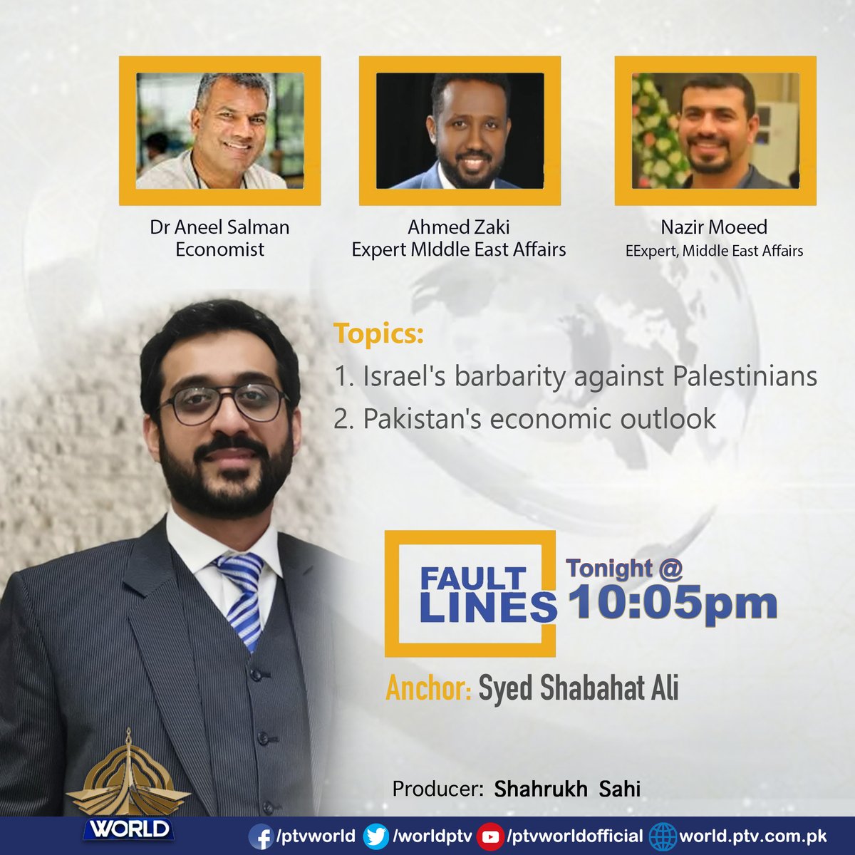 Fault lines @ 10:05 PM Topics: Israel's barbarity against Palestinians Pakistan's economic outlook Guests Nazir Moeed (Expert, Middle East Affairs) Ahmed Zaki (Expert Middle East Affairs) Dr Aneel Salman (Economist) Producer Shahrukh Sahi Host Syed Shabahat Ali