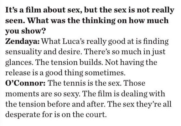 챌린저스는 섹스에 관한 영화인데, 섹스 장면이 없는 것에 대해

젠데이아: 관능과 욕망을 찾아내는 건 루카 구아다니노가 정말 잘 하는 거다. 단지 눈빛 만으로도 많은 게 있다. 긴장감이 고조된다. 보여주지 않는 게 가끔은 좋은 거다.
조쉬 오코너: 테니스는 섹스다.