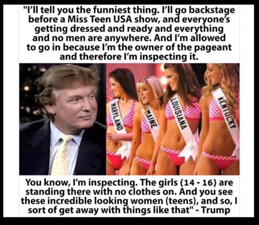 Donald J Trump: “I’ll tell you the funniest thing – I’ll go backstage before a Miss Teen USA Show – and Everyone’s getting dressed and ready and everything – and No Men are Anywhere! I am allowed to go in – because – I’m the Owner of the Pageant – and therefore I’m Inspecting…