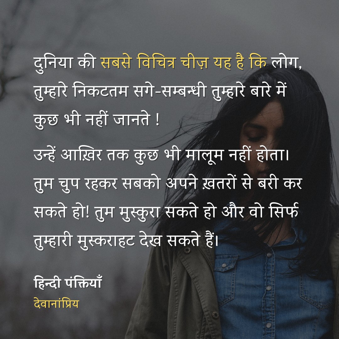 दुनिया की
सबसे विचित्र चीज़ यह है कि
लोग, तुम्हारे निकटतम सगे-सम्बन्धी
तुम्हारे बारे में कुछ भी नहीं जानते ! 
उन्हें आख़िर तक कुछ भी मालूम नहीं होता।

तुम चुप रहकर सबको
अपने ख़तरों से बरी कर सकते हो
तुम मुस्कुरा सकते हो
और वो सिर्फ
तुम्हारी मुस्कराहट देख सकते हैं।

- देवानांप्रिय