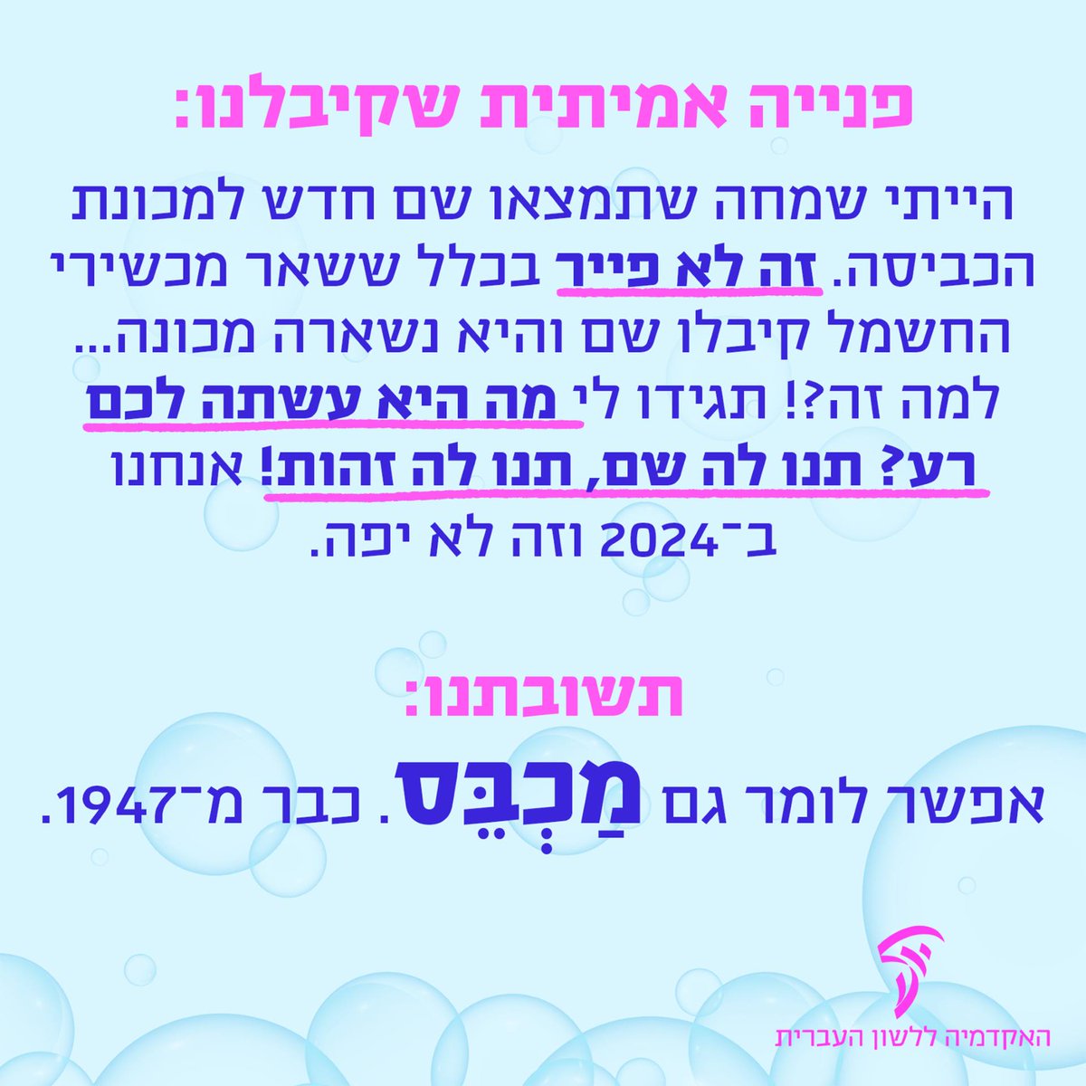 פונה יקרה, תודה על הפנייה המשעשעת אך צר לנו לאכזב – התשובה עשויה להיות מעט מייבשת... (הבנתם? מכונת כביסה? מייבש?): למכונת הכביסה דווקא יש שם משלה – מַכְבֵּס! אבל משום מה הוא לא נעשה נחלת הכלל... טוב לדעת: 👈 טבעה של שפה חיה שאינה יוצרת מונחים בדפוסים קבועים מראש, ולכן אפשר…