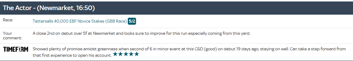 The Actor, 4:50 Newmarket. One more for today but interesting that Buick rides Godolphin newcomer Symbol Of Honour when stablemate Al Qudra ran well despite greenness in the same race as The Actor.