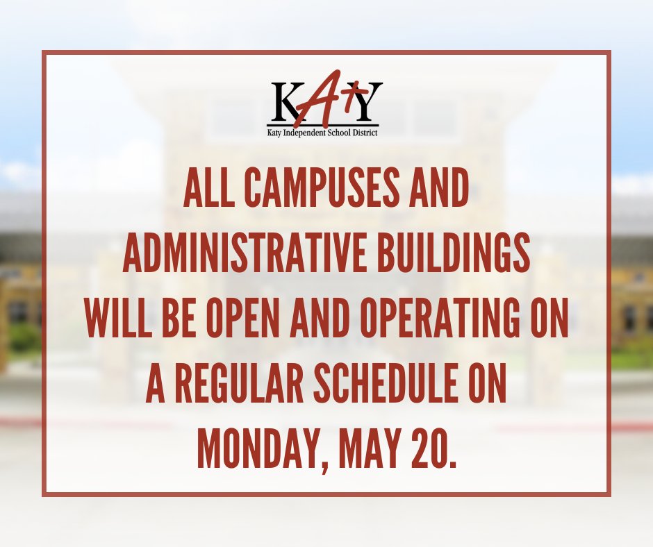 Dear Katy ISD Parents/Guardians and Staff, All Katy ISD campuses, student support facilities, and administrative buildings will be open and operating on a regular schedule on Monday, May 20, 2024. We appreciate your understanding and patience.