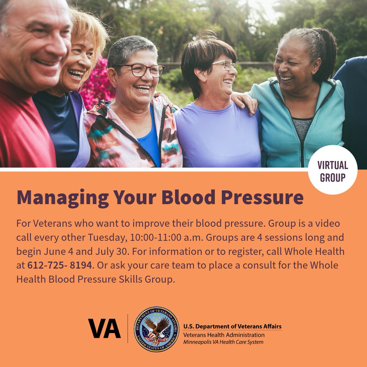 For Veterans who want to improve their blood pressure. Group is a video call every other Tue., 10-11 a.m. Groups are 4 sessions and begin on 6/4 & 7/30. Info/register: Whole Health 612-725- 8194. Or ask care team to place a consult for Whole Health Blood Pressure Skills Group.